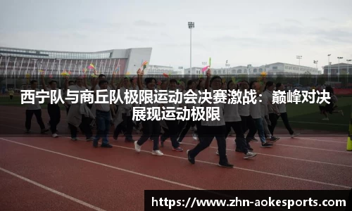 西宁队与商丘队极限运动会决赛激战：巅峰对决展现运动极限
